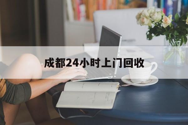 长兴最新成都24小时上门回收方法分析(最方便真实的长兴成都24小时上门回收废品电话方法)