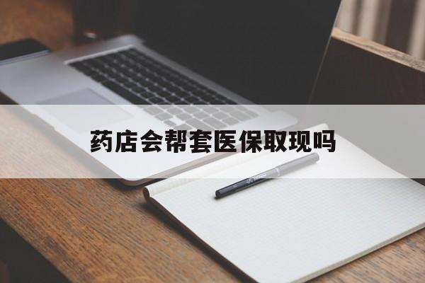 长兴最新药店会帮套医保取现吗方法分析(最方便真实的长兴药店会帮你套现医保卡吗方法)