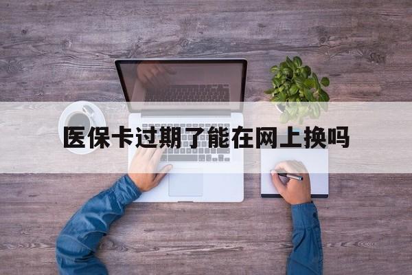 长兴最新医保卡过期了能在网上换吗方法分析(最方便真实的长兴医保卡到期可以网上办吗方法)