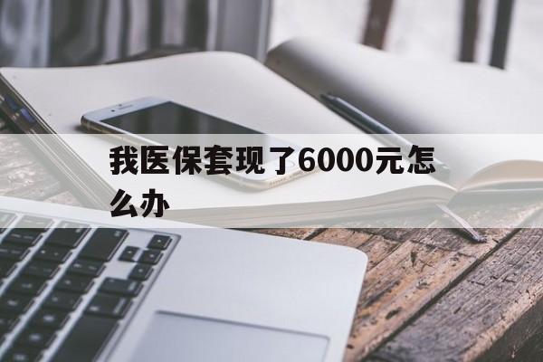 长兴最新我医保套现了6000元怎么办方法分析(最方便真实的长兴我医保套现了6000元怎么办理方法)